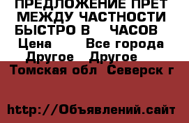 ПРЕДЛОЖЕНИЕ ПРЕТ МЕЖДУ ЧАСТНОСТИ БЫСТРО В 72 ЧАСОВ › Цена ­ 0 - Все города Другое » Другое   . Томская обл.,Северск г.